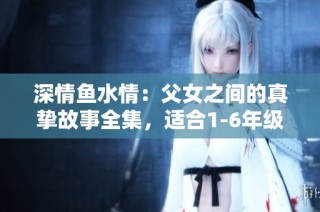 深情鱼水情：父女之间的真挚故事全集，适合1-6年级小读者