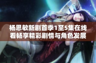 杨思敏新剧首季1至5集在线看畅享精彩剧情与角色发展