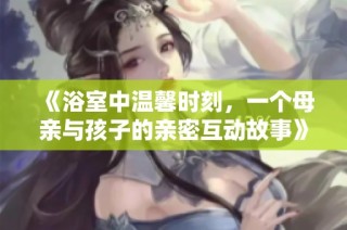 《浴室中温馨时刻，一个母亲与孩子的亲密互动故事》