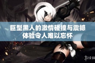 巨型黑人的激情碰撞与震撼体验令人难以忘怀