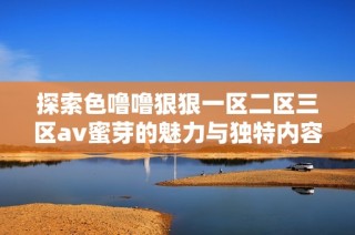 探索色噜噜狠狠一区二区三区av蜜芽的魅力与独特内容解析