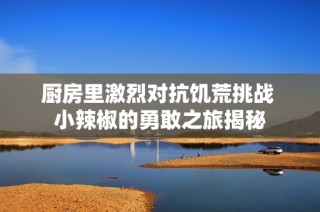 厨房里激烈对抗饥荒挑战 小辣椒的勇敢之旅揭秘