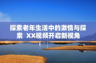 探索老年生活中的激情与探索  XX视频开启新视角