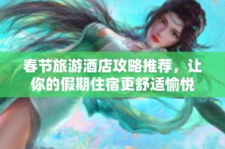 春节旅游酒店攻略推荐，让你的假期住宿更舒适愉悦