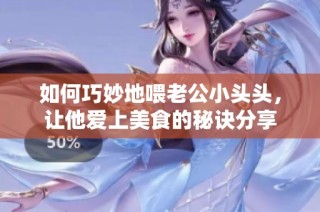 如何巧妙地喂老公小头头，让他爱上美食的秘诀分享