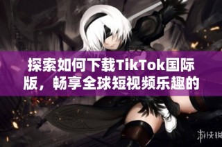 探索如何下载TikTok国际版，畅享全球短视频乐趣的详细指南