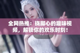 全网热推：挠脚心的趣味视频，解锁你的欢乐时刻！