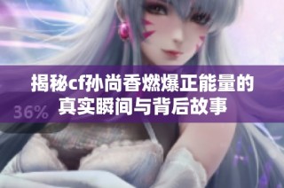 揭秘cf孙尚香燃爆正能量的真实瞬间与背后故事