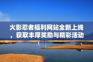 火影忍者福利网站全新上线，获取丰厚奖励与精彩活动尽在其中