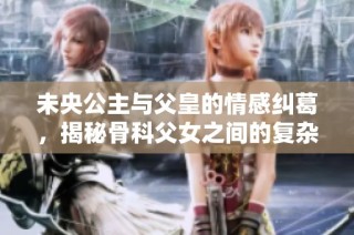 未央公主与父皇的情感纠葛，揭秘骨科父女之间的复杂关系