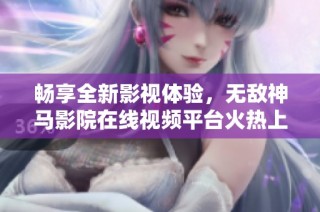 畅享全新影视体验，无敌神马影院在线视频平台火热上线！