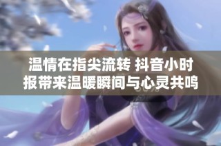 温情在指尖流转 抖音小时报带来温暖瞬间与心灵共鸣