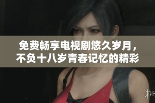 免费畅享电视剧悠久岁月，不负十八岁青春记忆的精彩瞬间