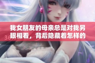 我女朋友的母亲总是对我另眼相看，背后隐藏着怎样的故事与真相