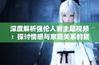 深度解析强伦人妻主题视频：探讨情感与家庭关系的复杂性与挑战