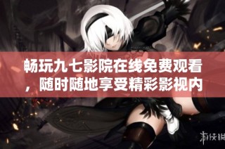 畅玩九七影院在线免费观看，随时随地享受精彩影视内容
