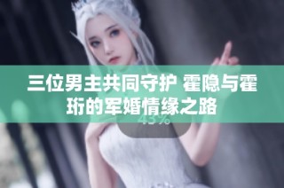 三位男主共同守护 霍隐与霍珩的军婚情缘之路