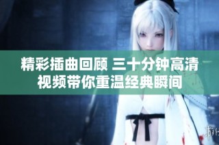 精彩插曲回顾 三十分钟高清视频带你重温经典瞬间