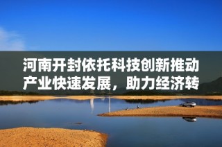 河南开封依托科技创新推动产业快速发展，助力经济转型升级