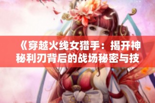 《穿越火线女猎手：揭开神秘利刃背后的战场秘密与技巧》
