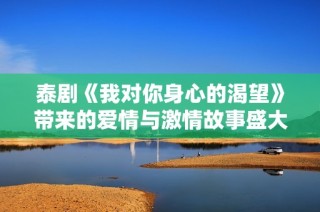 泰剧《我对你身心的渴望》带来的爱情与激情故事盛大展开