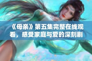 《母亲》第五集完整在线观看，感受家庭与爱的深刻剧情演绎