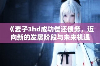 《麦子3hd成功偿还债务，迈向新的发展阶段与未来机遇》