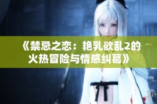 《禁忌之恋：艳乳欲乱2的火热冒险与情感纠葛》