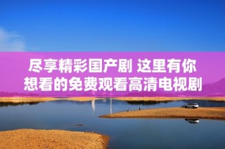 尽享精彩国产剧 这里有你想看的免费观看高清电视剧资源