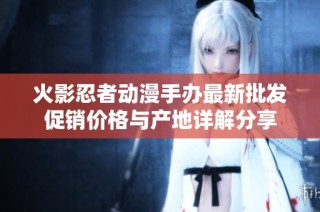 火影忍者动漫手办最新批发促销价格与产地详解分享