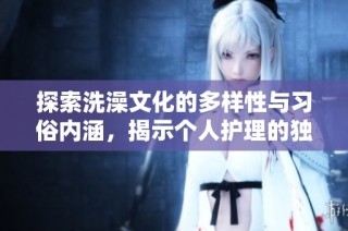 探索洗澡文化的多样性与习俗内涵，揭示个人护理的独特之美