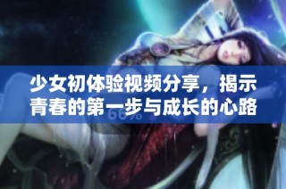 少女初体验视频分享，揭示青春的第一步与成长的心路历程