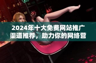 2024年十大免费网站推广渠道推荐，助力你的网络营销成功