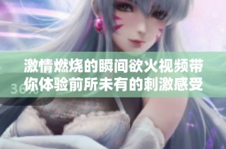 激情燃烧的瞬间欲火视频带你体验前所未有的刺激感受