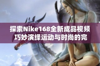 探索Nike168全新成品视频 巧妙演绎运动与时尚的完美结合