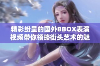 精彩纷呈的国外BBOX表演视频带你领略街头艺术的魅力与热情