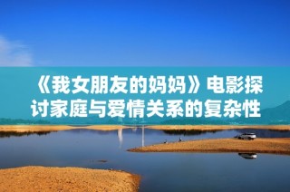 《我女朋友的妈妈》电影探讨家庭与爱情关系的复杂性与矛盾冲突