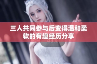 三人共同参与后变得温和柔软的有趣经历分享