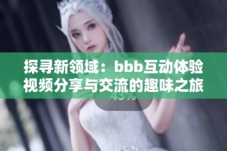 探寻新领域：bbb互动体验视频分享与交流的趣味之旅