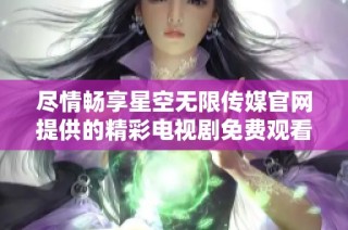 尽情畅享星空无限传媒官网提供的精彩电视剧免费观看体验
