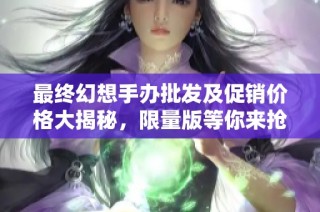 最终幻想手办批发及促销价格大揭秘，限量版等你来抢购