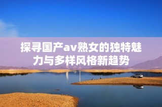 探寻国产av熟女的独特魅力与多样风格新趋势