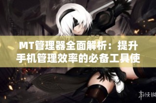 MT管理器全面解析：提升手机管理效率的必备工具使用指南