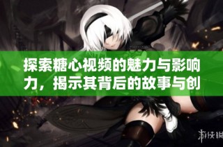 探索糖心视频的魅力与影响力，揭示其背后的故事与创作理念