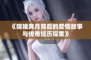 《嫦娥奔月背后的爱情故事与传奇经历探索》