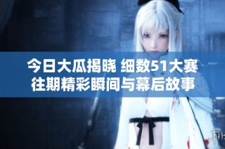 今日大瓜揭晓 细数51大赛往期精彩瞬间与幕后故事