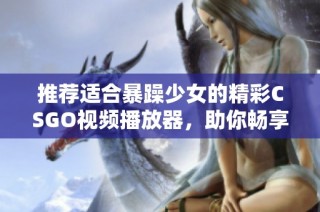 推荐适合暴躁少女的精彩CSGO视频播放器，助你畅享游戏乐趣与热血瞬间
