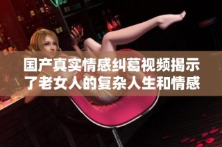 国产真实情感纠葛视频揭示了老女人的复杂人生和情感世界