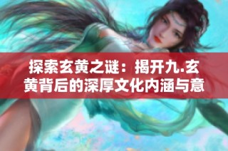 探索玄黄之谜：揭开九.玄黄背后的深厚文化内涵与意义