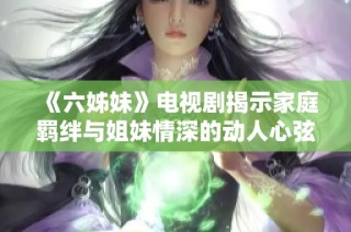 《六姊妹》电视剧揭示家庭羁绊与姐妹情深的动人心弦故事